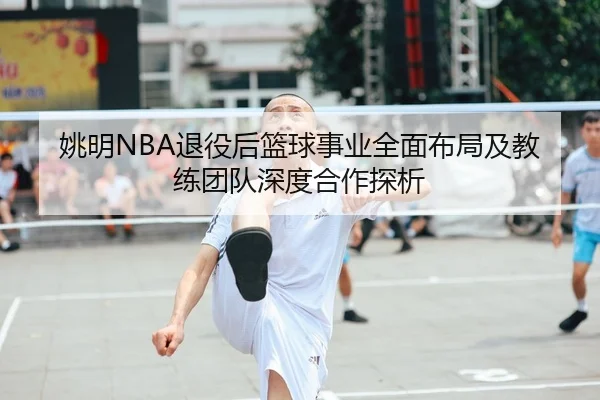 姚明NBA退役后篮球事业全面布局及教练团队深度合作探析