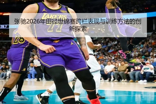 张驰2026年田径世锦赛跨栏表现与训练方法的创新探索